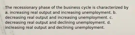 The recessionary phase of the business cycle is characterized by a. increasing real output and increasing unemployment. b. decreasing real output and increasing unemployment. c. decreasing real output and declining unemployment. d. increasing real output and declining unemployment.