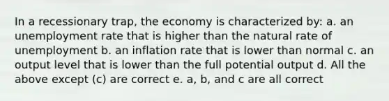 In a recessionary trap, the economy is characterized by: a. an unemployment rate that is higher than the natural rate of unemployment b. an inflation rate that is lower than normal c. an output level that is lower than the full potential output d. All the above except (c) are correct e. a, b, and c are all correct