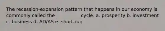 The recession-expansion pattern that happens in our economy is commonly called the __________ cycle. a. prosperity b. investment c. business d. AD/AS e. short-run