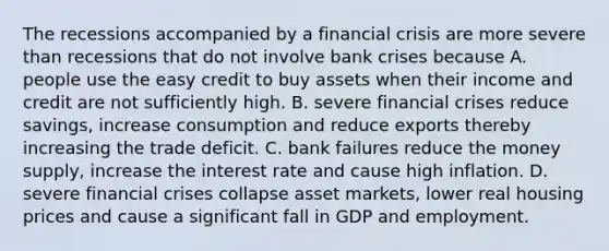 The recessions accompanied by a financial crisis are more severe than recessions that do not involve bank crises because A. people use the easy credit to buy assets when their income and credit are not sufficiently high. B. severe financial crises reduce​ savings, increase consumption and reduce exports thereby increasing the trade deficit. C. bank failures reduce the money​ supply, increase the interest rate and cause high inflation. D. severe financial crises collapse asset​ markets, lower real housing prices and cause a significant fall in GDP and employment.