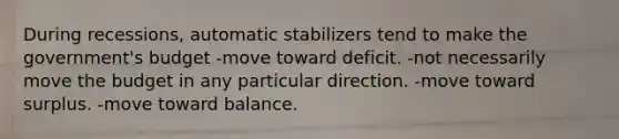 During recessions, automatic stabilizers tend to make the government's budget -move toward deficit. -not necessarily move the budget in any particular direction. -move toward surplus. -move toward balance.