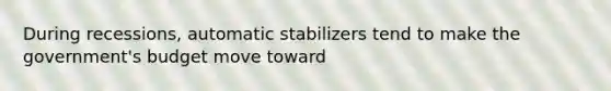 During recessions, automatic stabilizers tend to make the government's budget move toward