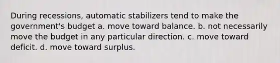 During recessions, automatic stabilizers tend to make the government's budget a. move toward balance. b. not necessarily move the budget in any particular direction. c. move toward deficit. d. move toward surplus.