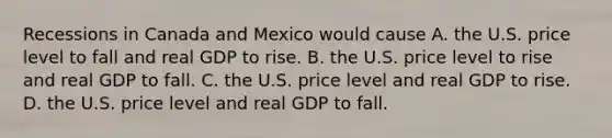 Recessions in Canada and Mexico would cause A. the U.S. price level to fall and real GDP to rise. B. the U.S. price level to rise and real GDP to fall. C. the U.S. price level and real GDP to rise. D. the U.S. price level and real GDP to fall.