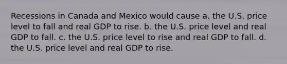 Recessions in Canada and Mexico would cause a. the U.S. price level to fall and real GDP to rise. b. the U.S. price level and real GDP to fall. c. the U.S. price level to rise and real GDP to fall. d. the U.S. price level and real GDP to rise.