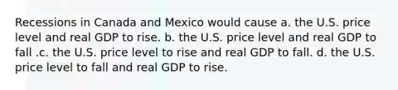 Recessions in Canada and Mexico would cause a. the U.S. price level and real GDP to rise. b. the U.S. price level and real GDP to fall .c. the U.S. price level to rise and real GDP to fall. d. the U.S. price level to fall and real GDP to rise.