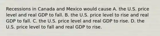 Recessions in Canada and Mexico would cause A. the U.S. price level and real GDP to fall. B. the U.S. price level to rise and real GDP to fall. C. the U.S. price level and real GDP to rise. D. the U.S. price level to fall and real GDP to rise.