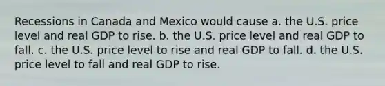 Recessions in Canada and Mexico would cause a. the U.S. price level and real GDP to rise. b. the U.S. price level and real GDP to fall. c. the U.S. price level to rise and real GDP to fall. d. the U.S. price level to fall and real GDP to rise.