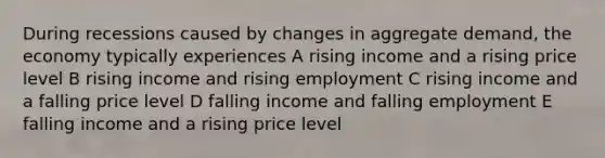 During recessions caused by changes in aggregate demand, the economy typically experiences A rising income and a rising price level B rising income and rising employment C rising income and a falling price level D falling income and falling employment E falling income and a rising price level