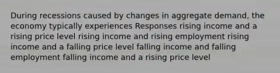 During recessions caused by changes in aggregate demand, the economy typically experiences Responses rising income and a rising price level rising income and rising employment rising income and a falling price level falling income and falling employment falling income and a rising price level