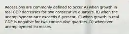 Recessions are commonly defined to occur A) when growth in real GDP decreases for two consecutive quarters. B) when the unemployment rate exceeds 6 percent. C) when growth in real GDP is negative for two consecutive quarters. D) whenever unemployment increases.