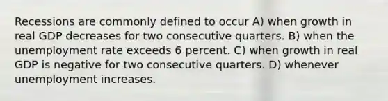 Recessions are commonly defined to occur A) when growth in real GDP decreases for two consecutive quarters. B) when the unemployment rate exceeds 6 percent. C) when growth in real GDP is negative for two consecutive quarters. D) whenever unemployment increases.