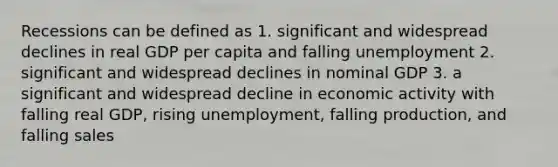 Recessions can be defined as 1. significant and widespread declines in real GDP per capita and falling unemployment 2. significant and widespread declines in nominal GDP 3. a significant and widespread decline in economic activity with falling real GDP, rising unemployment, falling production, and falling sales