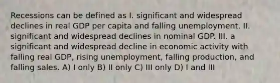 Recessions can be defined as I. significant and widespread declines in real GDP per capita and falling unemployment. II. significant and widespread declines in nominal GDP. III. a significant and widespread decline in economic activity with falling real GDP, rising unemployment, falling production, and falling sales. A) I only B) II only C) III only D) I and III