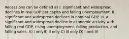 Recessions can be defined as I. significant and widespread declines in real GDP per capita and falling unemployment. II. significant and widespread declines in nominal GDP. III. a significant and widespread decline in economic activity with falling real GDP, rising unemployment, falling production, and falling sales. A) I onlyB) II only C) III only D) I and III