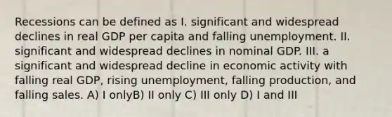 Recessions can be defined as I. significant and widespread declines in real GDP per capita and falling unemployment. II. significant and widespread declines in nominal GDP. III. a significant and widespread decline in economic activity with falling real GDP, rising unemployment, falling production, and falling sales. A) I onlyB) II only C) III only D) I and III