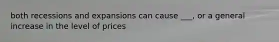 both recessions and expansions can cause ___, or a general increase in the level of prices