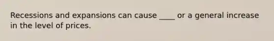 Recessions and expansions can cause ____ or a general increase in the level of prices.