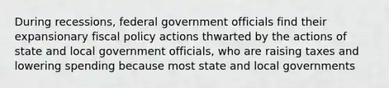 During recessions, federal government officials find their expansionary fiscal policy actions thwarted by the actions of state and local government officials, who are raising taxes and lowering spending because most state and local governments