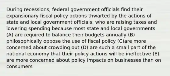 During recessions, federal government officials find their expansionary fiscal policy actions thwarted by the actions of state and local government officials, who are raising taxes and lowering spending because most state and local governments (A) are required to balance their budgets annually (B) philosophically oppose the use of fiscal policy (C)are more concerned about crowding out (D) are such a small part of the national economy that their policy actions will be ineffective (E) are more concerned about policy impacts on businesses than on consumers