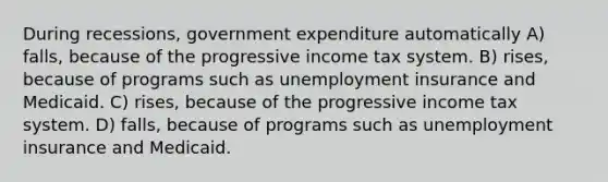 During recessions, government expenditure automatically A) falls, because of the progressive income tax system. B) rises, because of programs such as unemployment insurance and Medicaid. C) rises, because of the progressive income tax system. D) falls, because of programs such as unemployment insurance and Medicaid.