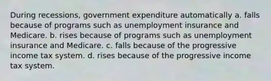 During recessions, government expenditure automatically a. falls because of programs such as unemployment insurance and Medicare. b. rises because of programs such as unemployment insurance and Medicare. c. falls because of the progressive income tax system. d. rises because of the progressive income tax system.