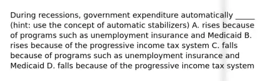 During recessions, government expenditure automatically _____ (hint: use the concept of automatic stabilizers) A. rises because of programs such as unemployment insurance and Medicaid B. rises because of the progressive income tax system C. falls because of programs such as unemployment insurance and Medicaid D. falls because of the progressive income tax system