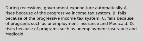 During recessions, government expenditure automatically A. rises because of the progressive income tax system. B. falls because of the progressive income tax system. C. falls because of programs such as unemployment insurance and Medicaid. D. rises because of programs such as unemployment insurance and Medicaid.