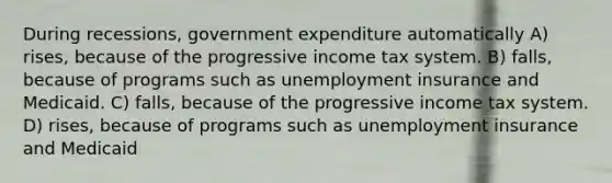 During recessions, government expenditure automatically A) rises, because of the progressive income tax system. B) falls, because of programs such as unemployment insurance and Medicaid. C) falls, because of the progressive income tax system. D) rises, because of programs such as unemployment insurance and Medicaid