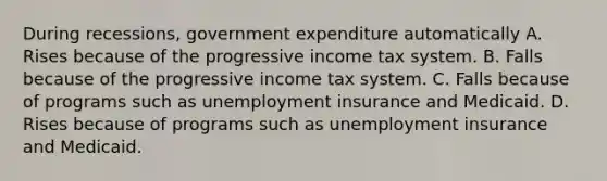 During recessions, government expenditure automatically A. Rises because of the progressive income tax system. B. Falls because of the progressive income tax system. C. Falls because of programs such as unemployment insurance and Medicaid. D. Rises because of programs such as unemployment insurance and Medicaid.