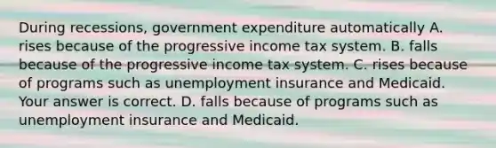 During​ recessions, government expenditure automatically A. rises because of the progressive income tax system. B. falls because of the progressive income tax system. C. rises because of programs such as unemployment insurance and Medicaid. Your answer is correct. D. falls because of programs such as unemployment insurance and Medicaid.