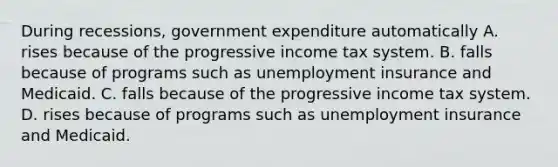 During​ recessions, government expenditure automatically A. rises because of the progressive income tax system. B. falls because of programs such as unemployment insurance and Medicaid. C. falls because of the progressive income tax system. D. rises because of programs such as unemployment insurance and Medicaid.