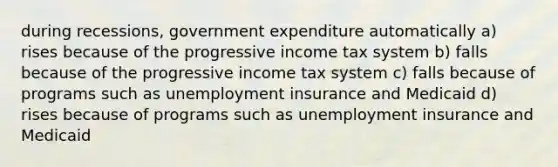 during recessions, government expenditure automatically a) rises because of the progressive income tax system b) falls because of the progressive income tax system c) falls because of programs such as unemployment insurance and Medicaid d) rises because of programs such as unemployment insurance and Medicaid