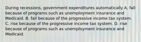 During recessions, government expenditures automatically A. fall because of programs such as unemployment insurance and Medicaid. B. fall because of the progressive income tax system. C. rise because of the progressive income tax system. D. rise because of programs such as unemployment insurance and Medicaid.