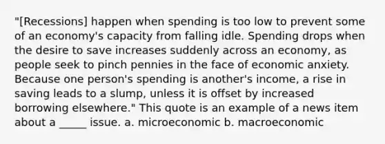 "[Recessions] happen when spending is too low to prevent some of an economy's capacity from falling idle. Spending drops when the desire to save increases suddenly across an economy, as people seek to pinch pennies in the face of economic anxiety. Because one person's spending is another's income, a rise in saving leads to a slump, unless it is offset by increased borrowing elsewhere." This quote is an example of a news item about a _____ issue. a. microeconomic b. macroeconomic