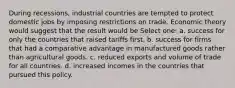 During recessions, industrial countries are tempted to protect domestic jobs by imposing restrictions on trade. Economic theory would suggest that the result would be Select one: a. success for only the countries that raised tariffs first. b. success for firms that had a comparative advantage in manufactured goods rather than agricultural goods. c. reduced exports and volume of trade for all countries. d. increased incomes in the countries that pursued this policy.