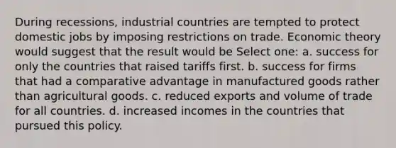 During recessions, industrial countries are tempted to protect domestic jobs by imposing restrictions on trade. Economic theory would suggest that the result would be Select one: a. success for only the countries that raised tariffs first. b. success for firms that had a comparative advantage in manufactured goods rather than agricultural goods. c. reduced exports and volume of trade for all countries. d. increased incomes in the countries that pursued this policy.