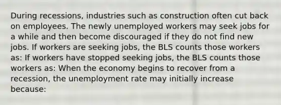 During​ recessions, industries such as construction often cut back on employees. The newly unemployed workers may seek jobs for a while and then become discouraged if they do not find new jobs. If workers are seeking​ jobs, the BLS counts those workers​ as: If workers have stopped seeking​ jobs, the BLS counts those workers​ as: When the economy begins to recover from a​ recession, the unemployment rate may initially increase​ because: