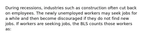 During​ recessions, industries such as construction often cut back on employees. The newly unemployed workers may seek jobs for a while and then become discouraged if they do not find new jobs. If workers are seeking​ jobs, the BLS counts those workers​ as: