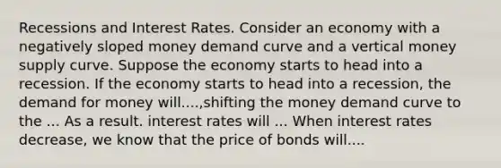 Recessions and Interest Rates. Consider an economy with a negatively sloped money demand curve and a vertical money supply curve. Suppose the economy starts to head into a recession. If the economy starts to head into a​ recession, the demand for money will....,shifting the money demand curve to the ... As a result. interest rates will ... When interest rates decrease, we know that the price of bonds will....