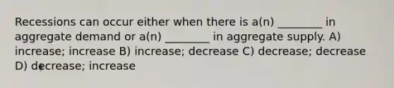 Recessions can occur either when there is a(n) ________ in aggregate demand or a(n) ________ in aggregate supply. A) increase; increase B) increase; decrease C) decrease; decrease D) decrease; increase