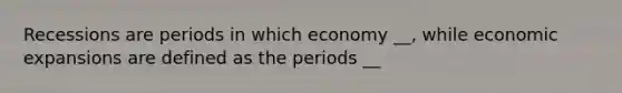 Recessions are periods in which economy __, while economic expansions are defined as the periods __