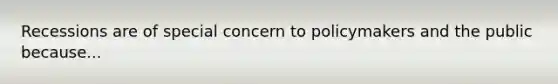 Recessions are of special concern to policymakers and the public because...