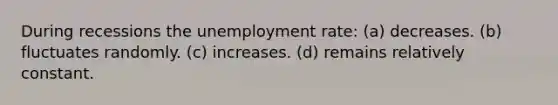 During recessions the unemployment rate: (a) decreases. (b) fluctuates randomly. (c) increases. (d) remains relatively constant.