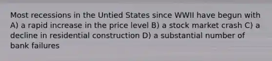 Most recessions in the Untied States since WWII have begun with A) a rapid increase in the price level B) a stock market crash C) a decline in residential construction D) a substantial number of bank failures