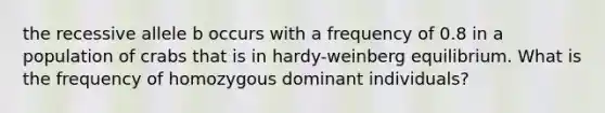 the recessive allele b occurs with a frequency of 0.8 in a population of crabs that is in hardy-weinberg equilibrium. What is the frequency of homozygous dominant individuals?