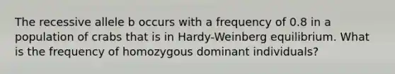 The recessive allele b occurs with a frequency of 0.8 in a population of crabs that is in Hardy-Weinberg equilibrium. What is the frequency of homozygous dominant individuals?