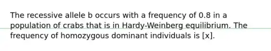 The recessive allele b occurs with a frequency of 0.8 in a population of crabs that is in Hardy-Weinberg equilibrium. The frequency of homozygous dominant individuals is [x].