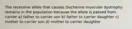 The recessive allele that causes Duchenne muscular dystrophy remains in the population because the allele is passed from carrier a) father to carrier son b) father to carrier daughter c) mother to carrier son d) mother to carrier daughter