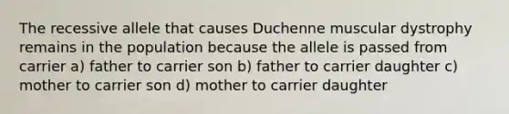 The recessive allele that causes Duchenne muscular dystrophy remains in the population because the allele is passed from carrier a) father to carrier son b) father to carrier daughter c) mother to carrier son d) mother to carrier daughter